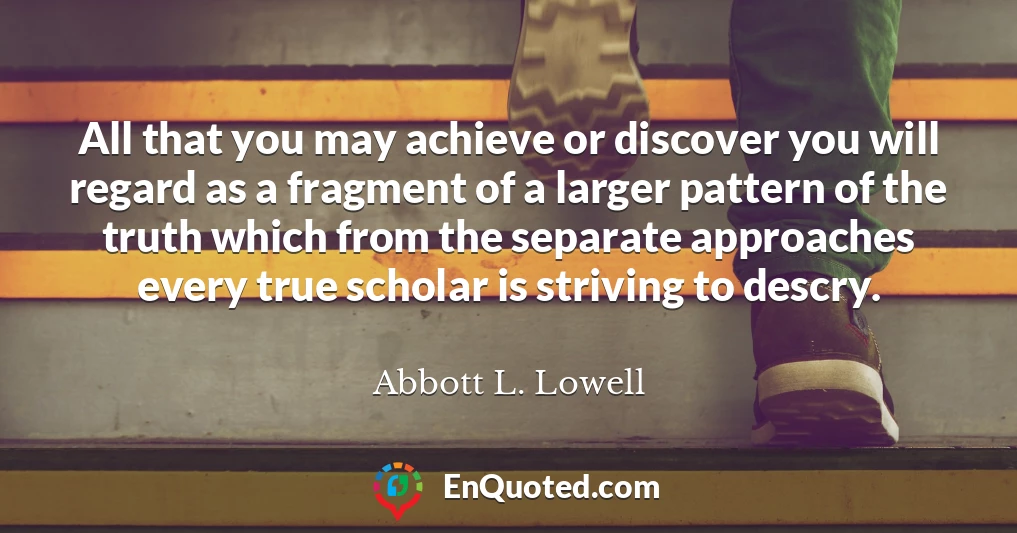 All that you may achieve or discover you will regard as a fragment of a larger pattern of the truth which from the separate approaches every true scholar is striving to descry. All that you may achieve or discover you will regard as a fragment of a larger pattern of the truth which from the separate approaches every true scholar is striving to descry.