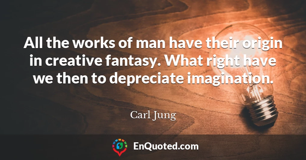 All the works of man have their origin in creative fantasy. What right have we then to depreciate imagination.