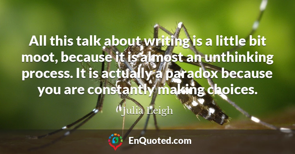 All this talk about writing is a little bit moot, because it is almost an unthinking process. It is actually a paradox because you are constantly making choices.