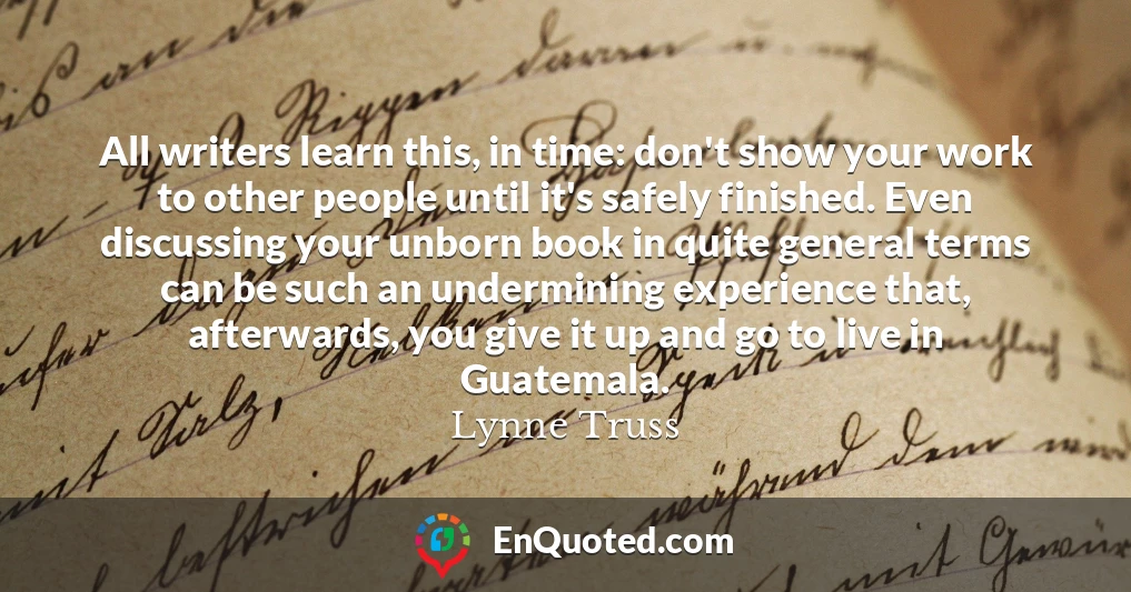 All writers learn this, in time: don't show your work to other people until it's safely finished. Even discussing your unborn book in quite general terms can be such an undermining experience that, afterwards, you give it up and go to live in Guatemala.