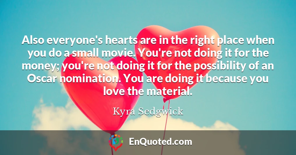 Also everyone's hearts are in the right place when you do a small movie. You're not doing it for the money; you're not doing it for the possibility of an Oscar nomination. You are doing it because you love the material.