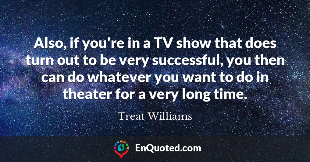 Also, if you're in a TV show that does turn out to be very successful, you then can do whatever you want to do in theater for a very long time.