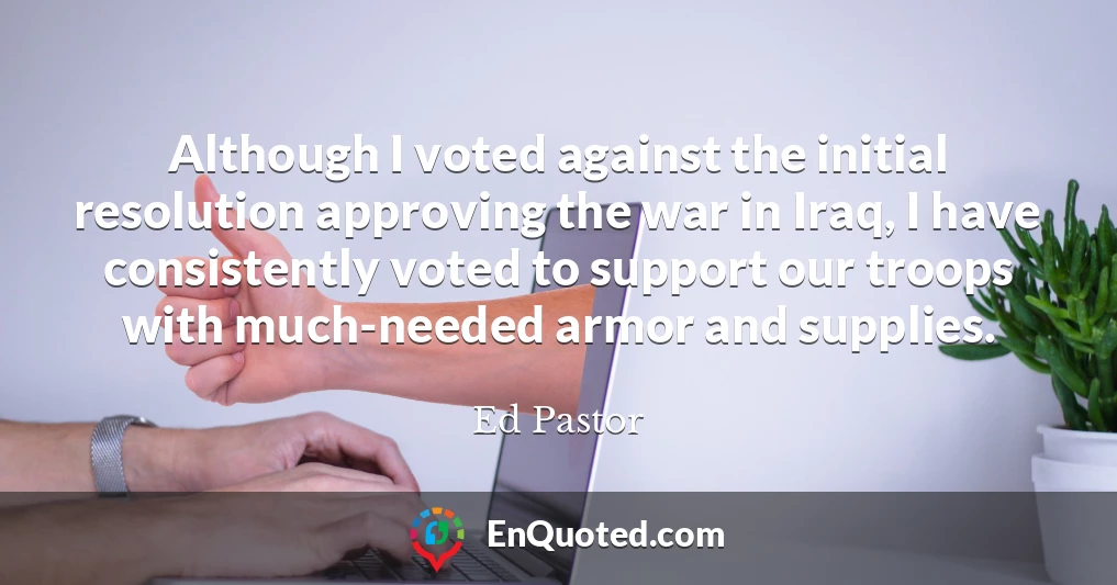 Although I voted against the initial resolution approving the war in Iraq, I have consistently voted to support our troops with much-needed armor and supplies.