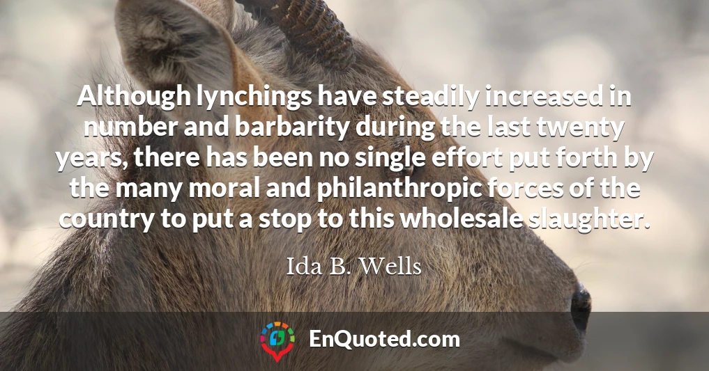 Although lynchings have steadily increased in number and barbarity during the last twenty years, there has been no single effort put forth by the many moral and philanthropic forces of the country to put a stop to this wholesale slaughter.