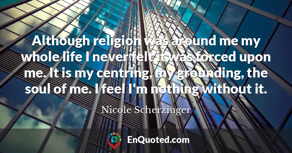 Although religion was around me my whole life I never felt it was forced upon me. It is my centring, my grounding, the soul of me. I feel I'm nothing without it.