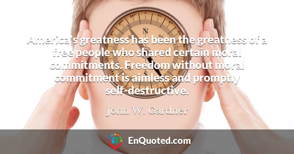 America's greatness has been the greatness of a free people who shared certain moral commitments. Freedom without moral commitment is aimless and promptly self-destructive. America's greatness has been the greatness of a free people who shared certain moral commitments. Freedom without moral commitment is aimless and promptly self-destructive.