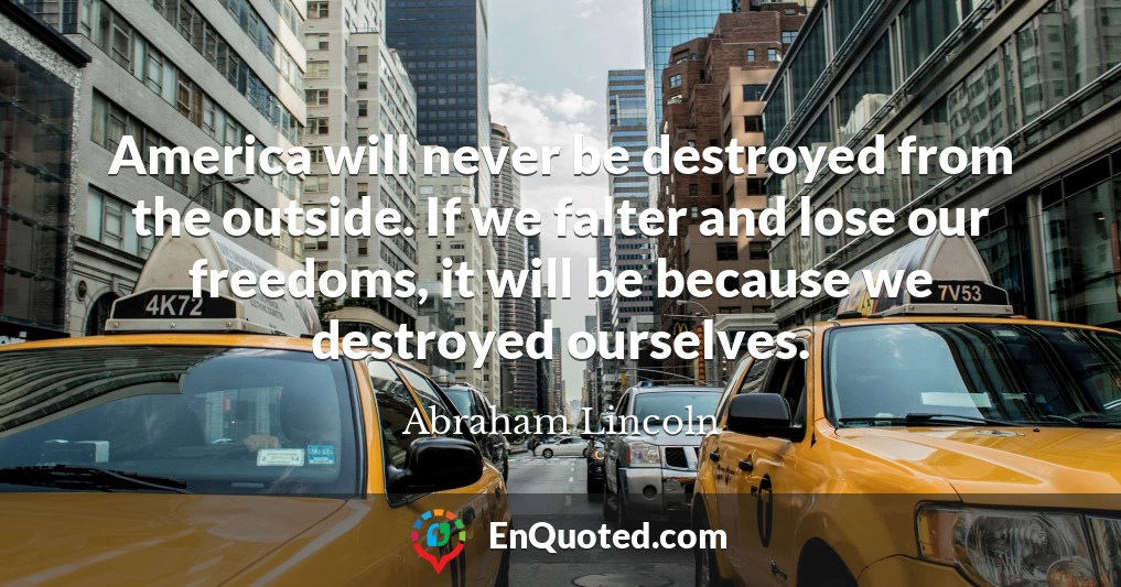 America will never be destroyed from the outside. If we falter and lose our freedoms, it will be because we destroyed ourselves.