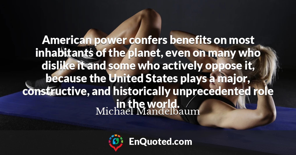 American power confers benefits on most inhabitants of the planet, even on many who dislike it and some who actively oppose it, because the United States plays a major, constructive, and historically unprecedented role in the world.