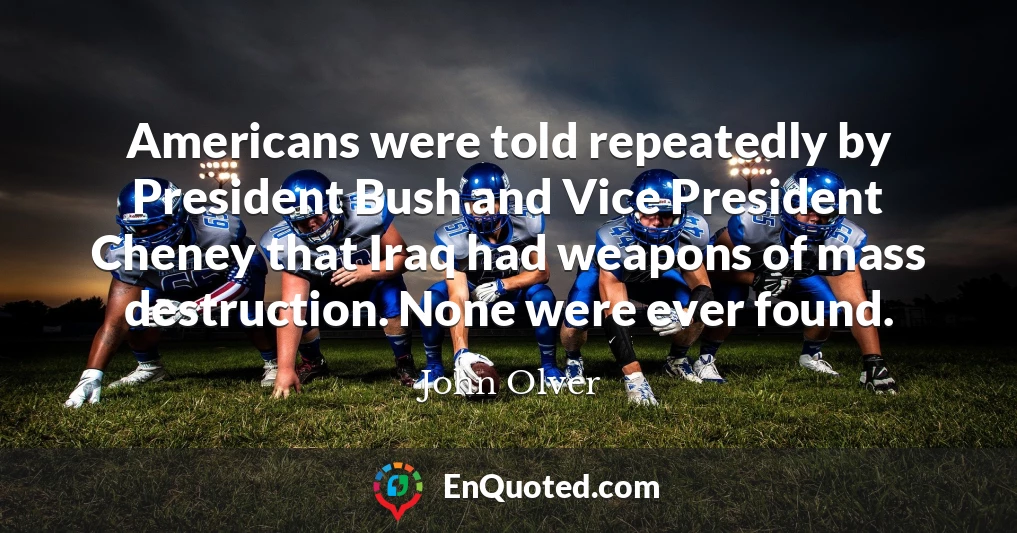 Americans were told repeatedly by President Bush and Vice President Cheney that Iraq had weapons of mass destruction. None were ever found.