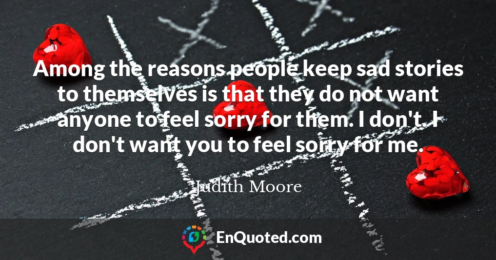 Among the reasons people keep sad stories to themselves is that they do not want anyone to feel sorry for them. I don't. I don't want you to feel sorry for me.