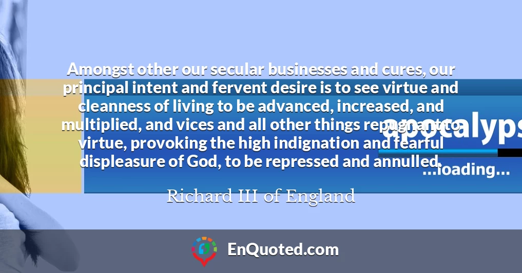 Amongst other our secular businesses and cures, our principal intent and fervent desire is to see virtue and cleanness of living to be advanced, increased, and multiplied, and vices and all other things repugnant to virtue, provoking the high indignation and fearful displeasure of God, to be repressed and annulled. Amongst other our secular businesses and cures, our principal intent and fervent desire is to see virtue and cleanness of living to be advanced, increased, and multiplied, and vices and all other things repugnant to virtue, provoking the high indignation and fearful displeasure of God, to be repressed and annulled.
