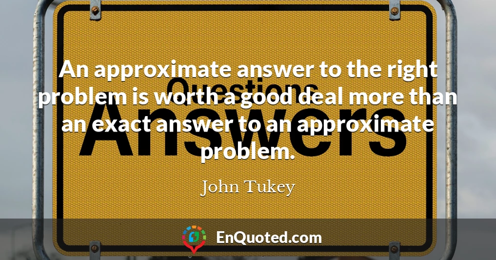 An approximate answer to the right problem is worth a good deal more than an exact answer to an approximate problem.