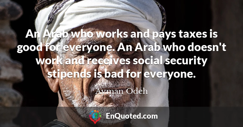 An Arab who works and pays taxes is good for everyone. An Arab who doesn't work and receives social security stipends is bad for everyone.