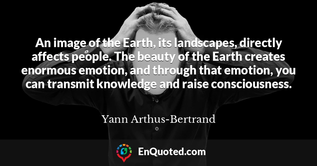 An image of the Earth, its landscapes, directly affects people. The beauty of the Earth creates enormous emotion, and through that emotion, you can transmit knowledge and raise consciousness.