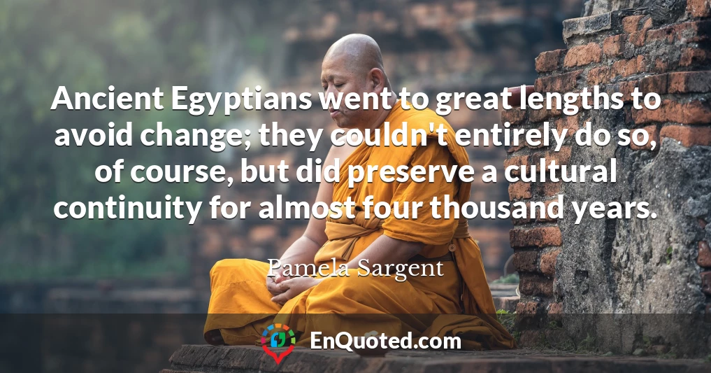 Ancient Egyptians went to great lengths to avoid change; they couldn't entirely do so, of course, but did preserve a cultural continuity for almost four thousand years.