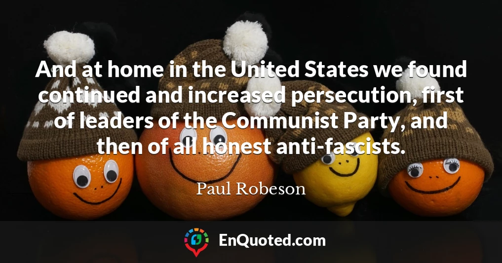 And at home in the United States we found continued and increased persecution, first of leaders of the Communist Party, and then of all honest anti-fascists.