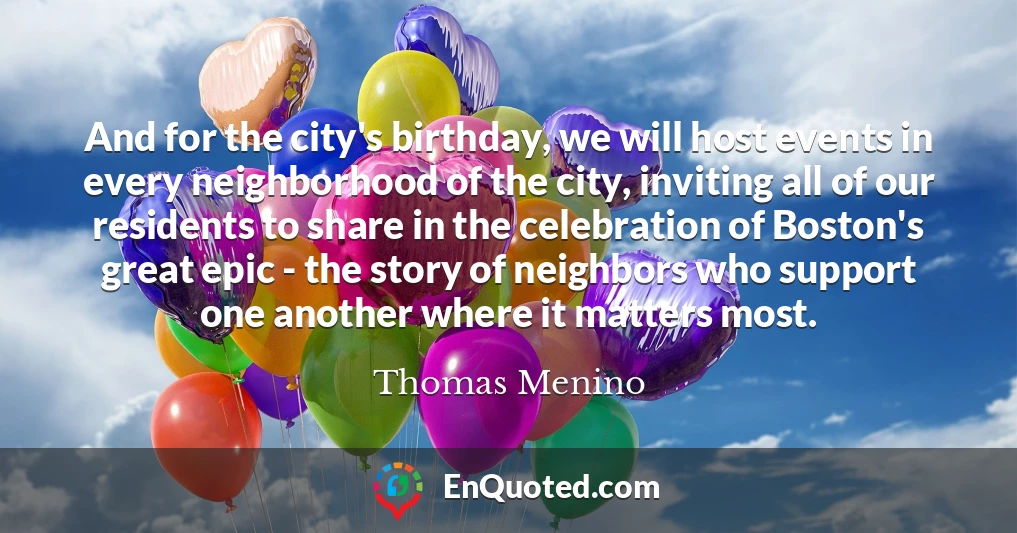 And for the city's birthday, we will host events in every neighborhood of the city, inviting all of our residents to share in the celebration of Boston's great epic - the story of neighbors who support one another where it matters most.