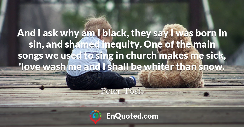And I ask why am I black, they say I was born in sin, and shamed inequity. One of the main songs we used to sing in church makes me sick, 'love wash me and I shall be whiter than snow.
