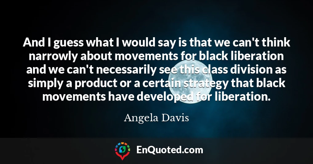 And I guess what I would say is that we can't think narrowly about movements for black liberation and we can't necessarily see this class division as simply a product or a certain strategy that black movements have developed for liberation.