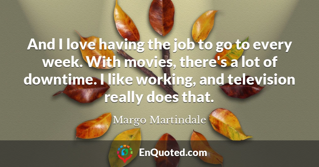 And I love having the job to go to every week. With movies, there's a lot of downtime. I like working, and television really does that.