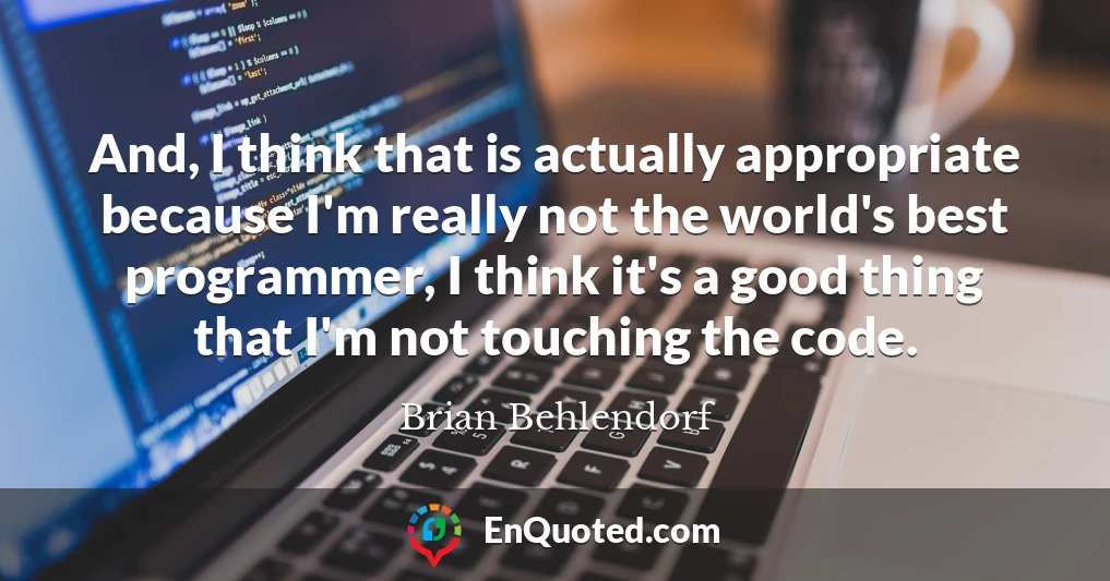 And, I think that is actually appropriate because I'm really not the world's best programmer, I think it's a good thing that I'm not touching the code.