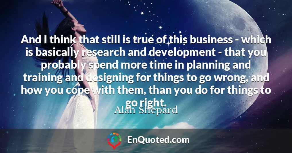 And I think that still is true of this business - which is basically research and development - that you probably spend more time in planning and training and designing for things to go wrong, and how you cope with them, than you do for things to go right.