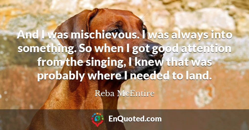 And I was mischievous. I was always into something. So when I got good attention from the singing, I knew that was probably where I needed to land.