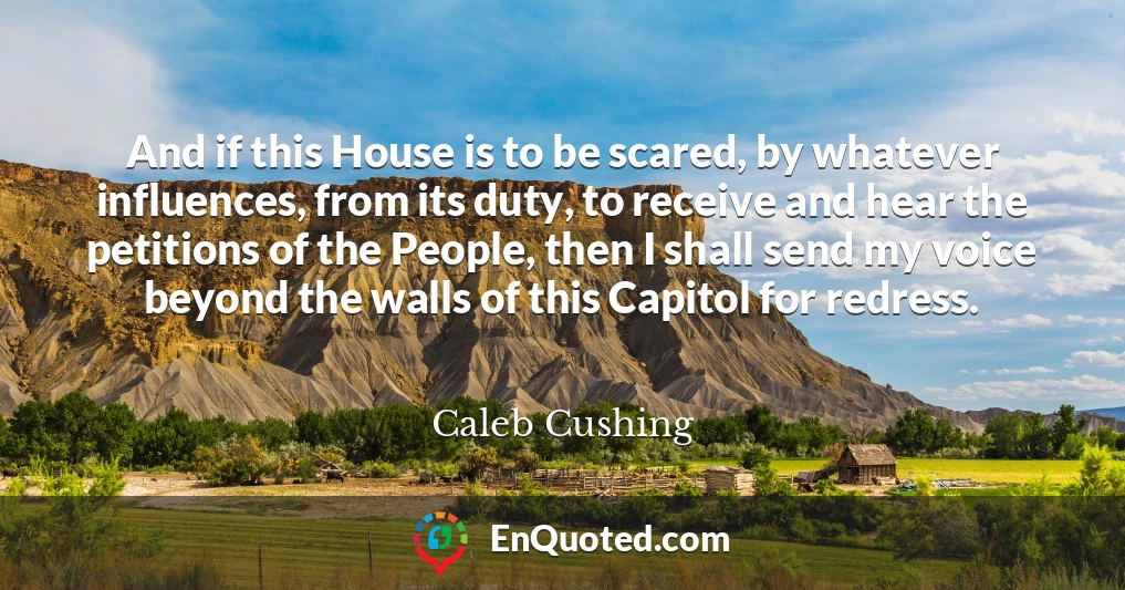 And if this House is to be scared, by whatever influences, from its duty, to receive and hear the petitions of the People, then I shall send my voice beyond the walls of this Capitol for redress.