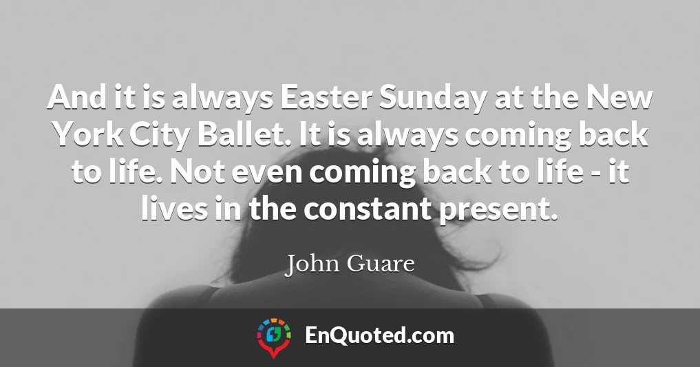 And it is always Easter Sunday at the New York City Ballet. It is always coming back to life. Not even coming back to life - it lives in the constant present.
