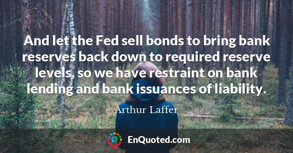 And let the Fed sell bonds to bring bank reserves back down to required reserve levels, so we have restraint on bank lending and bank issuances of liability.