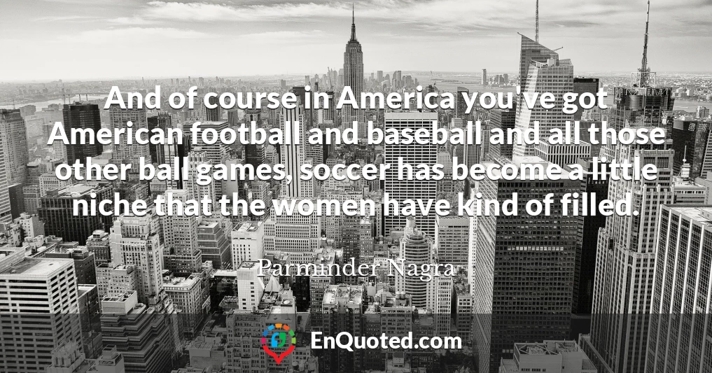 And of course in America you've got American football and baseball and all those other ball games, soccer has become a little niche that the women have kind of filled.