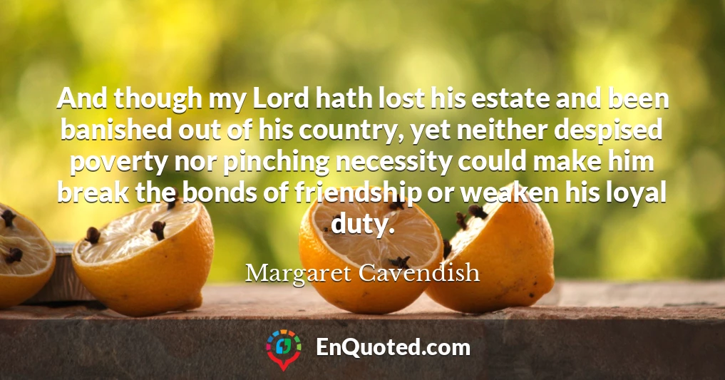 And though my Lord hath lost his estate and been banished out of his country, yet neither despised poverty nor pinching necessity could make him break the bonds of friendship or weaken his loyal duty.