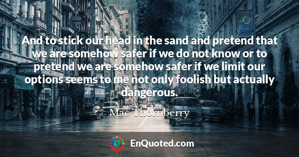 And to stick our head in the sand and pretend that we are somehow safer if we do not know or to pretend we are somehow safer if we limit our options seems to me not only foolish but actually dangerous.