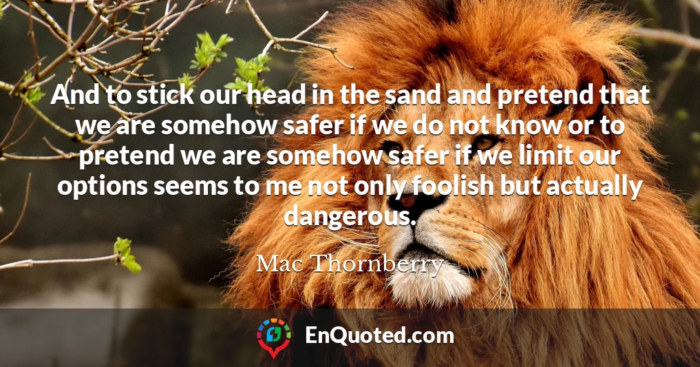 And to stick our head in the sand and pretend that we are somehow safer if we do not know or to pretend we are somehow safer if we limit our options seems to me not only foolish but actually dangerous.