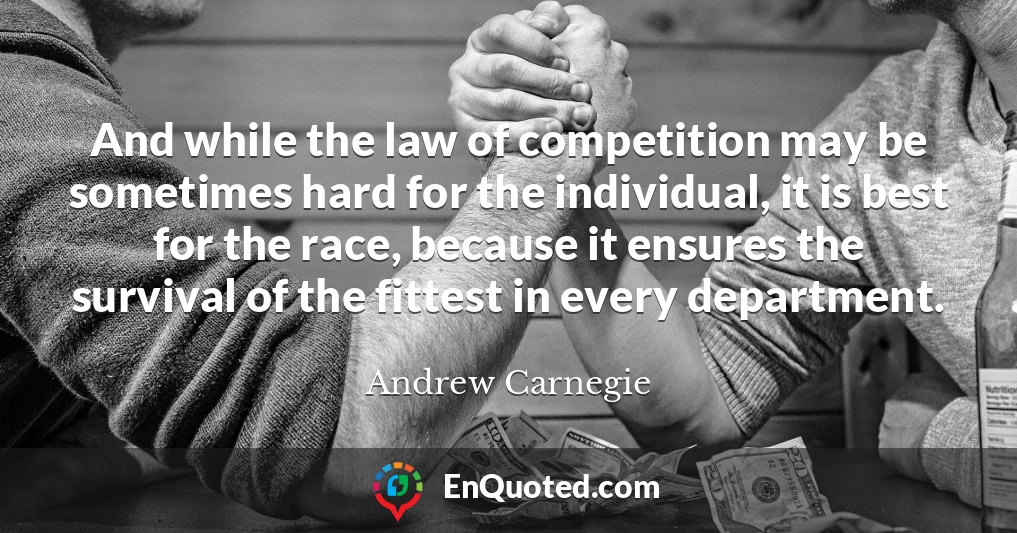 And while the law of competition may be sometimes hard for the individual, it is best for the race, because it ensures the survival of the fittest in every department.