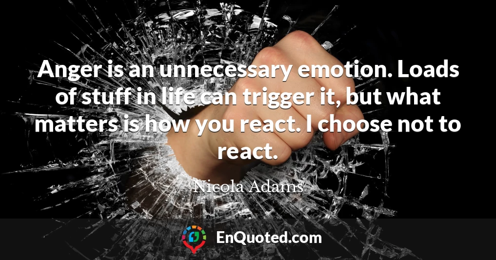 Anger is an unnecessary emotion. Loads of stuff in life can trigger it, but what matters is how you react. I choose not to react.