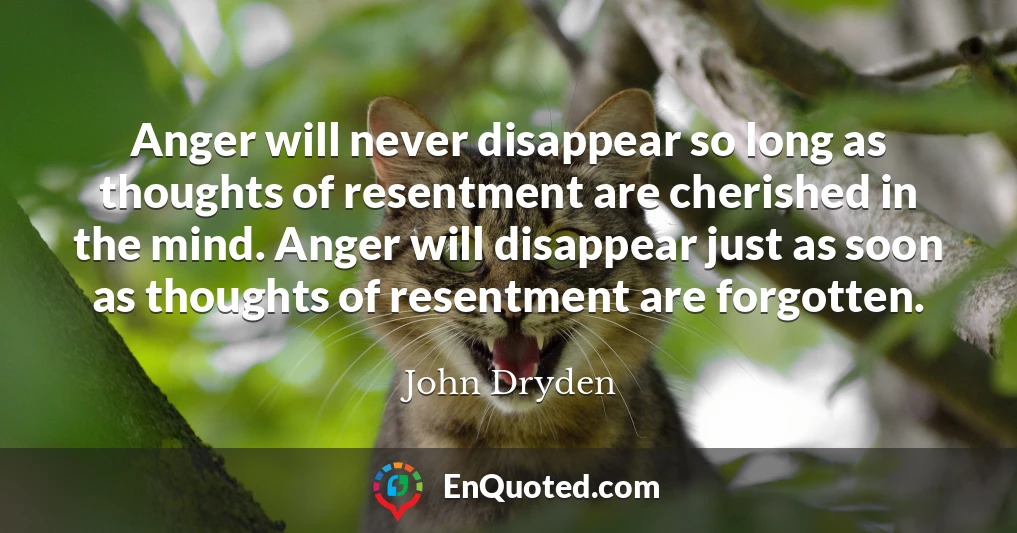 Anger will never disappear so long as thoughts of resentment are cherished in the mind. Anger will disappear just as soon as thoughts of resentment are forgotten.