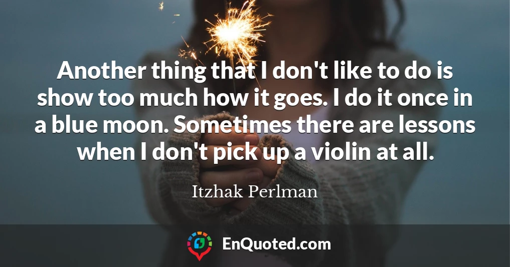 Another thing that I don't like to do is show too much how it goes. I do it once in a blue moon. Sometimes there are lessons when I don't pick up a violin at all.