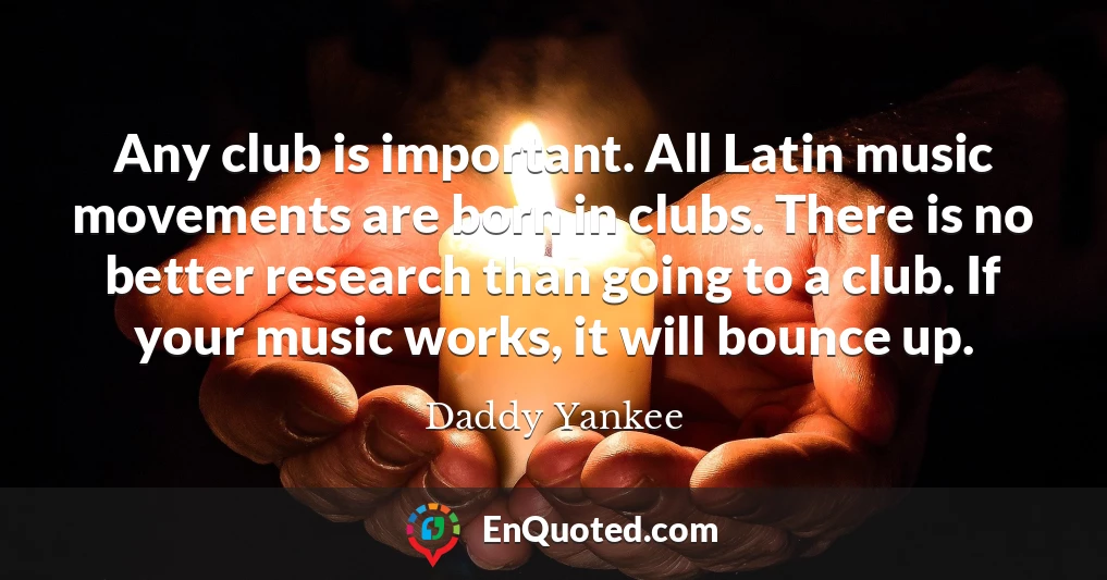 Any club is important. All Latin music movements are born in clubs. There is no better research than going to a club. If your music works, it will bounce up.