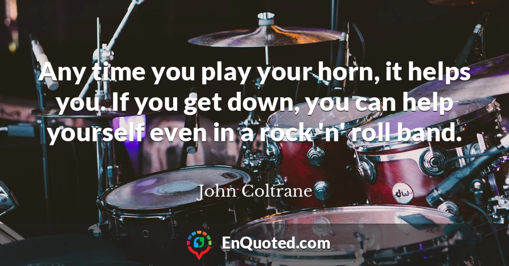 Any time you play your horn, it helps you. If you get down, you can help yourself even in a rock 'n' roll band.