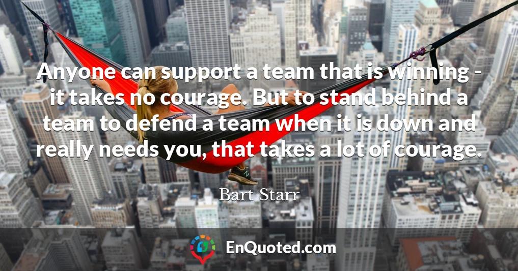 Anyone can support a team that is winning - it takes no courage. But to stand behind a team to defend a team when it is down and really needs you, that takes a lot of courage.