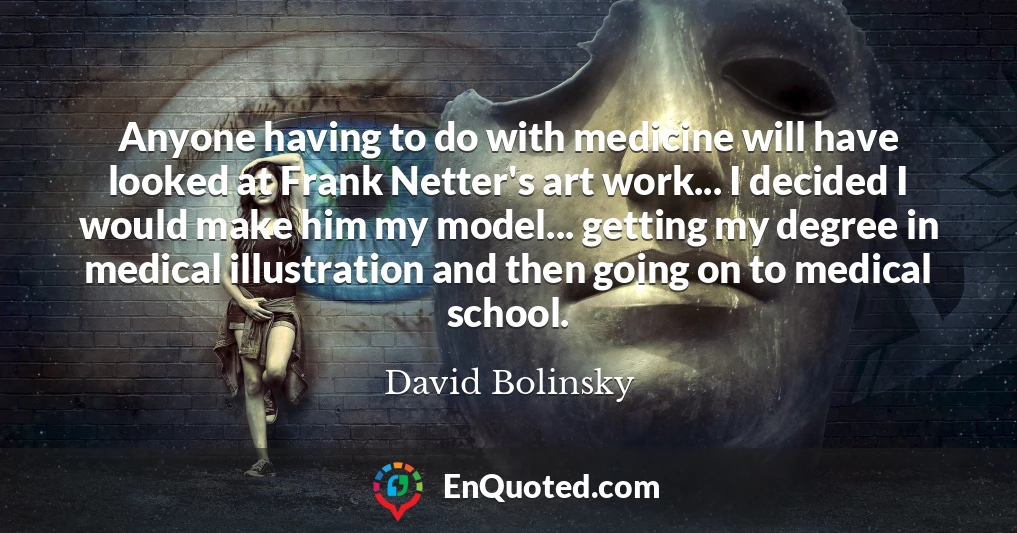 Anyone having to do with medicine will have looked at Frank Netter's art work... I decided I would make him my model... getting my degree in medical illustration and then going on to medical school.