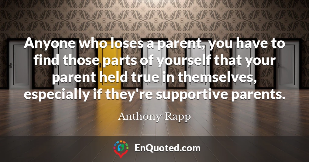 Anyone who loses a parent, you have to find those parts of yourself that your parent held true in themselves, especially if they're supportive parents.