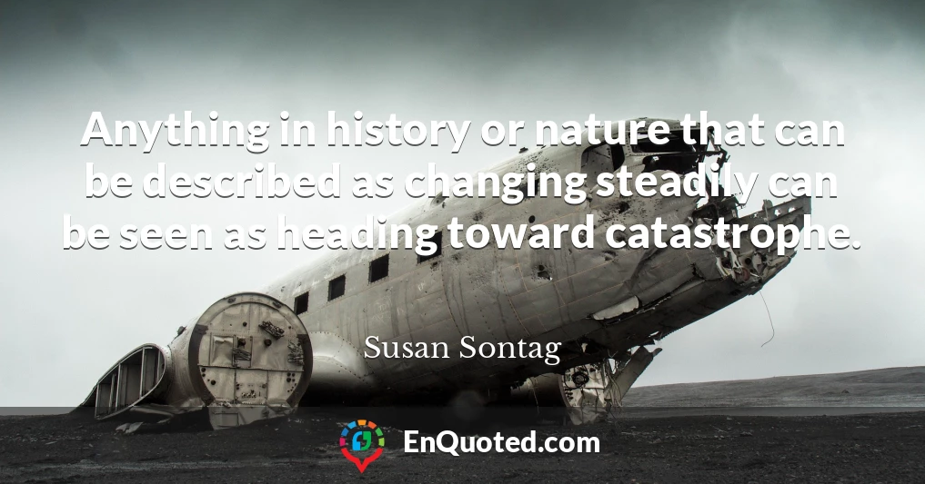 Anything in history or nature that can be described as changing steadily can be seen as heading toward catastrophe.