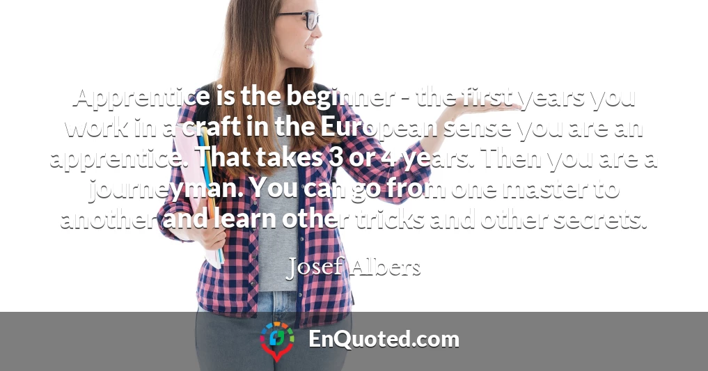 Apprentice is the beginner - the first years you work in a craft in the European sense you are an apprentice. That takes 3 or 4 years. Then you are a journeyman. You can go from one master to another and learn other tricks and other secrets. Apprentice is the beginner - the first years you work in a craft in the European sense you are an apprentice. That takes 3 or 4 years. Then you are a journeyman. You can go from one master to another and learn other tricks and other secrets.