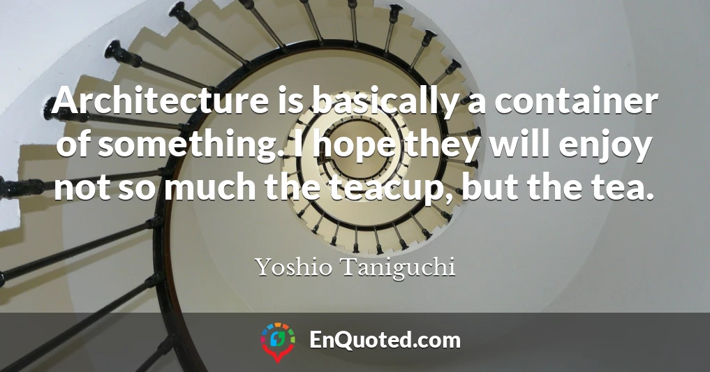 Architecture is basically a container of something. I hope they will enjoy not so much the teacup, but the tea.