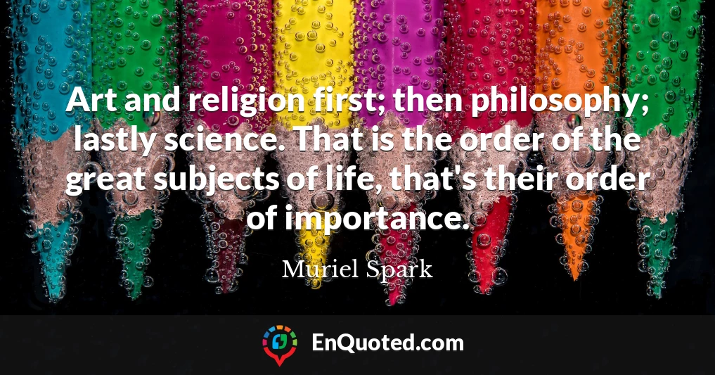 Art and religion first; then philosophy; lastly science. That is the order of the great subjects of life, that's their order of importance.