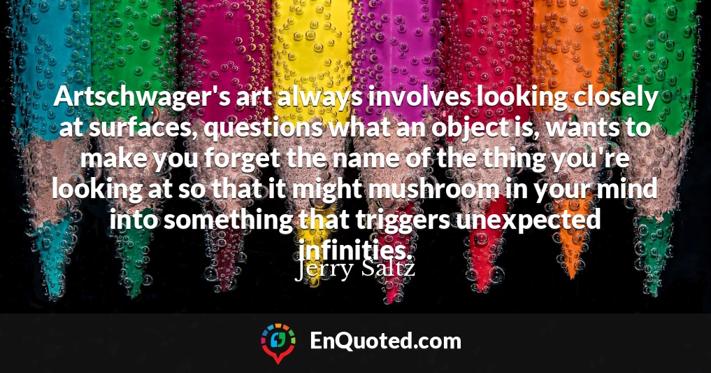 Artschwager's art always involves looking closely at surfaces, questions what an object is, wants to make you forget the name of the thing you're looking at so that it might mushroom in your mind into something that triggers unexpected infinities.
