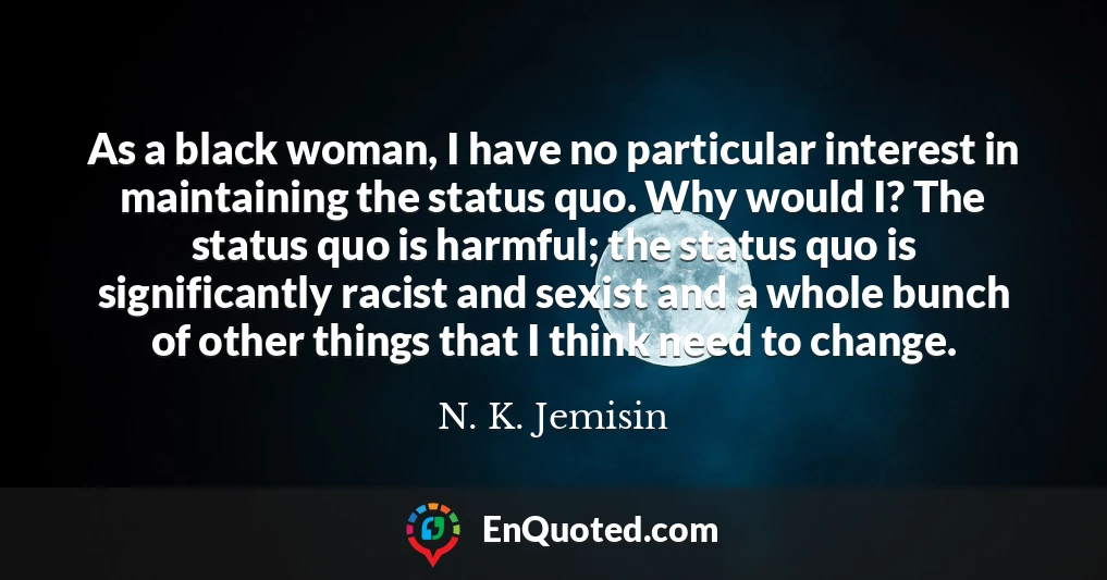 As a black woman, I have no particular interest in maintaining the status quo. Why would I? The status quo is harmful; the status quo is significantly racist and sexist and a whole bunch of other things that I think need to change.