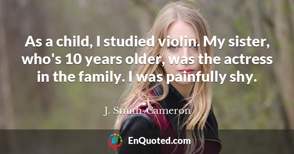 As a child, I studied violin. My sister, who's 10 years older, was the actress in the family. I was painfully shy.